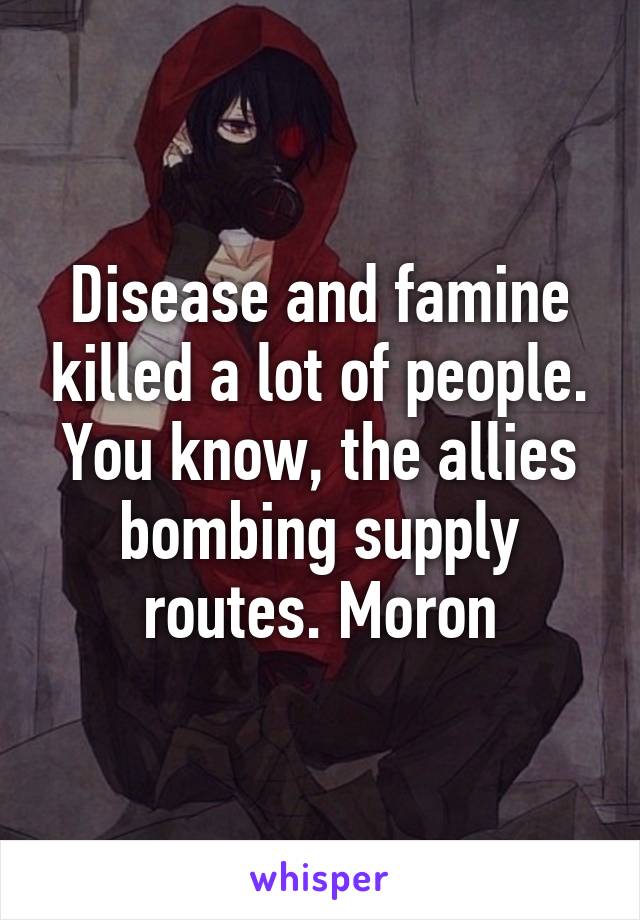 Disease and famine killed a lot of people. You know, the allies bombing supply routes. Moron