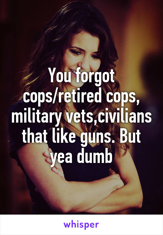 You forgot cops/retired cops, military vets,civilians that like guns. But yea dumb