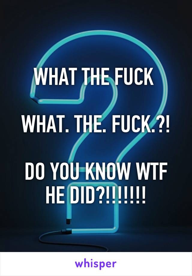 WHAT THE FUCK 

WHAT. THE. FUCK.?!

DO YOU KNOW WTF HE DID?!!!!!!!