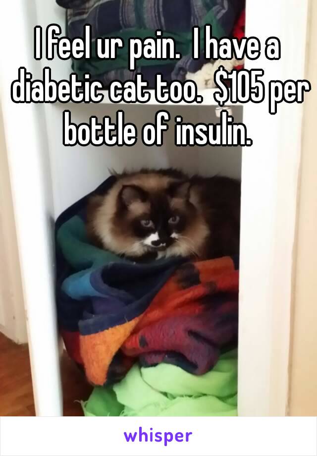 I feel ur pain.  I have a diabetic cat too.  $105 per bottle of insulin. 