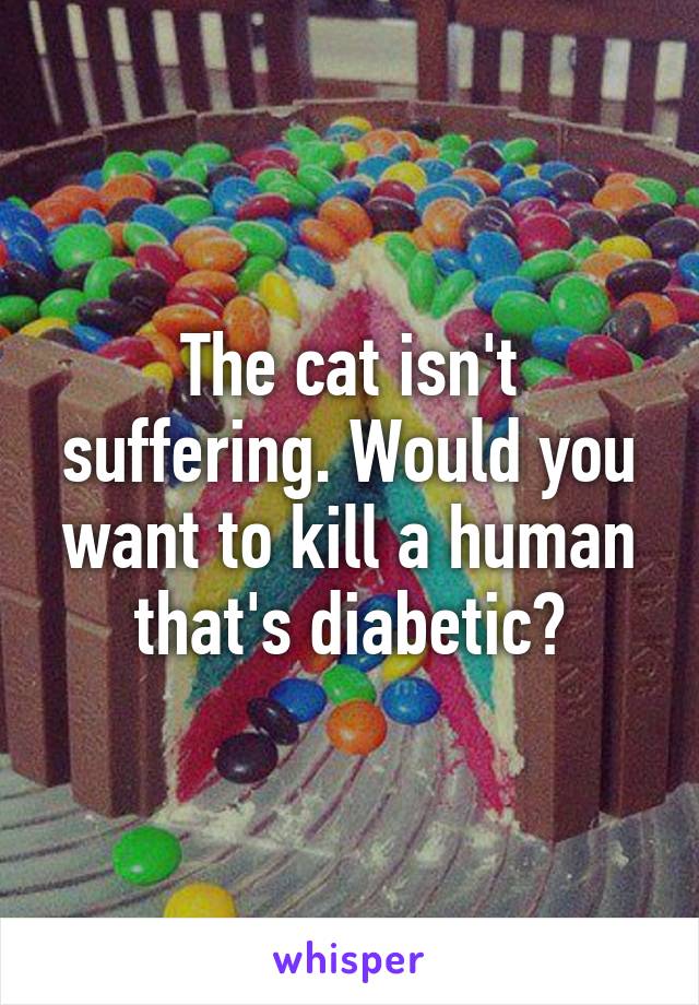 The cat isn't suffering. Would you want to kill a human that's diabetic?