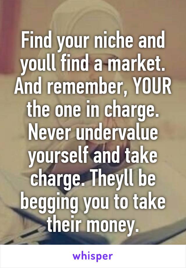 Find your niche and youll find a market. And remember, YOUR the one in charge. Never undervalue yourself and take charge. Theyll be begging you to take their money.