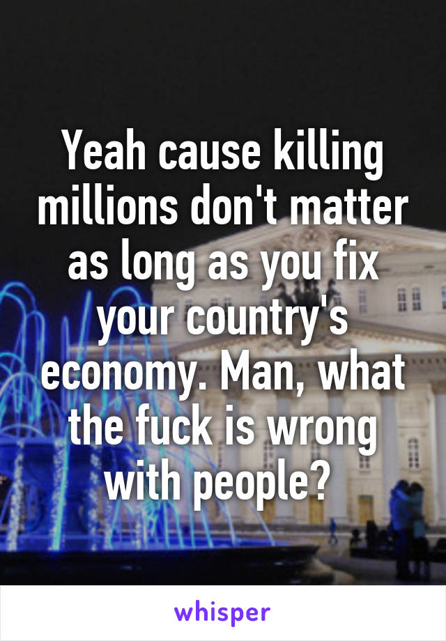 Yeah cause killing millions don't matter as long as you fix your country's economy. Man, what the fuck is wrong with people? 