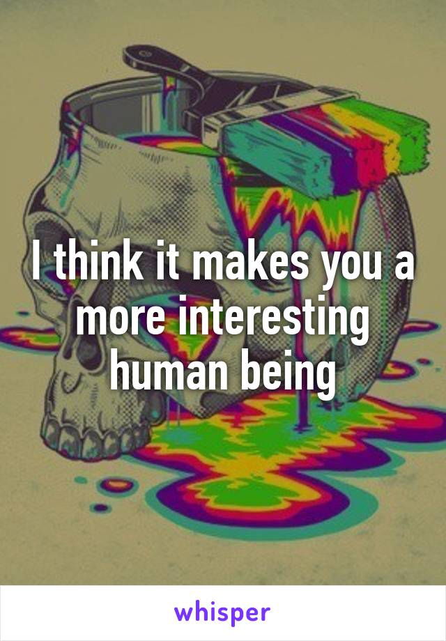 I think it makes you a more interesting human being