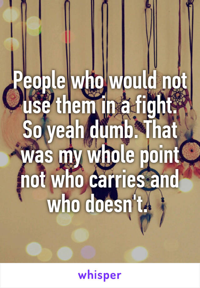 People who would not use them in a fight. So yeah dumb. That was my whole point not who carries and who doesn't. 