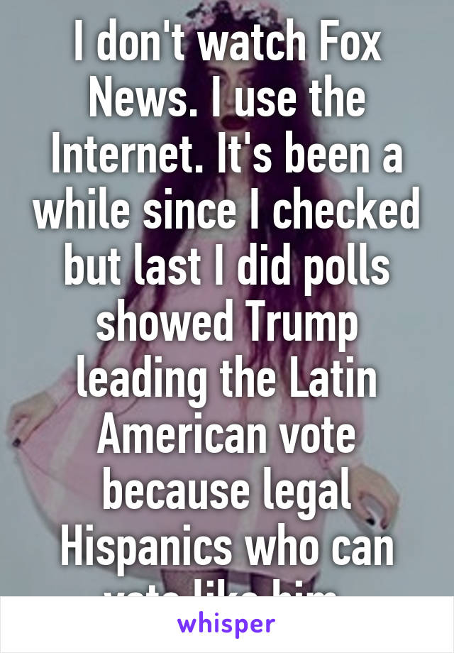 I don't watch Fox News. I use the Internet. It's been a while since I checked but last I did polls showed Trump leading the Latin American vote because legal Hispanics who can vote like him.