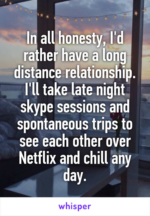 In all honesty, I'd rather have a long distance relationship. I'll take late night skype sessions and spontaneous trips to see each other over Netflix and chill any day.