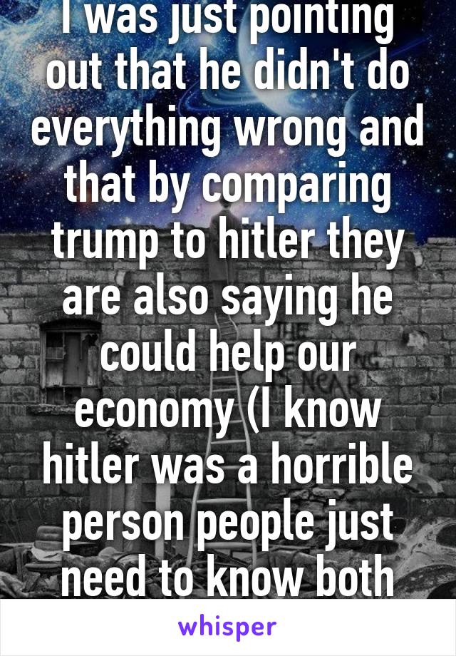 I was just pointing out that he didn't do everything wrong and that by comparing trump to hitler they are also saying he could help our economy (I know hitler was a horrible person people just need to know both sides)