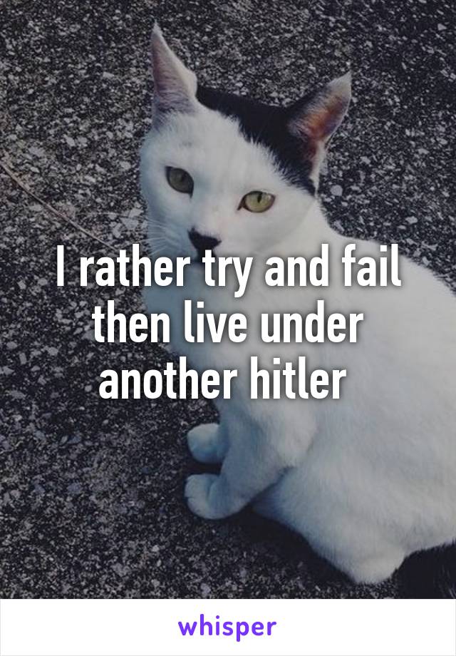 I rather try and fail then live under another hitler 