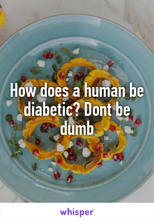 How does a human be diabetic? Dont be dumb