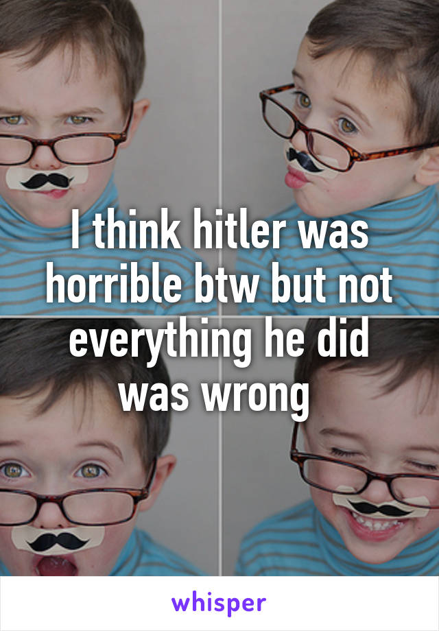 I think hitler was horrible btw but not everything he did was wrong 