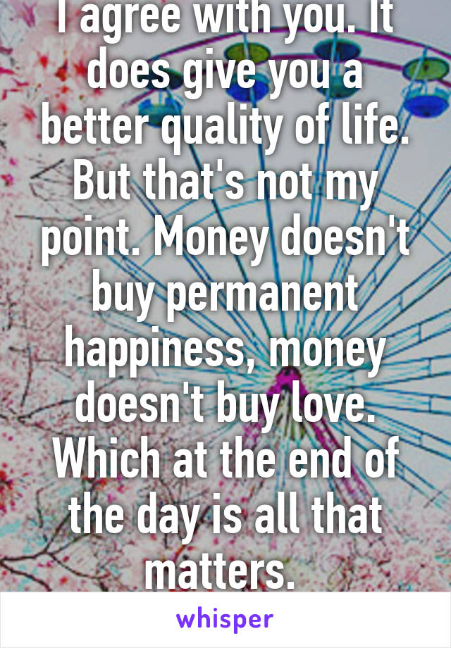 I agree with you. It does give you a better quality of life. But that's not my point. Money doesn't buy permanent happiness, money doesn't buy love. Which at the end of the day is all that matters. 
Agree to disagree.  