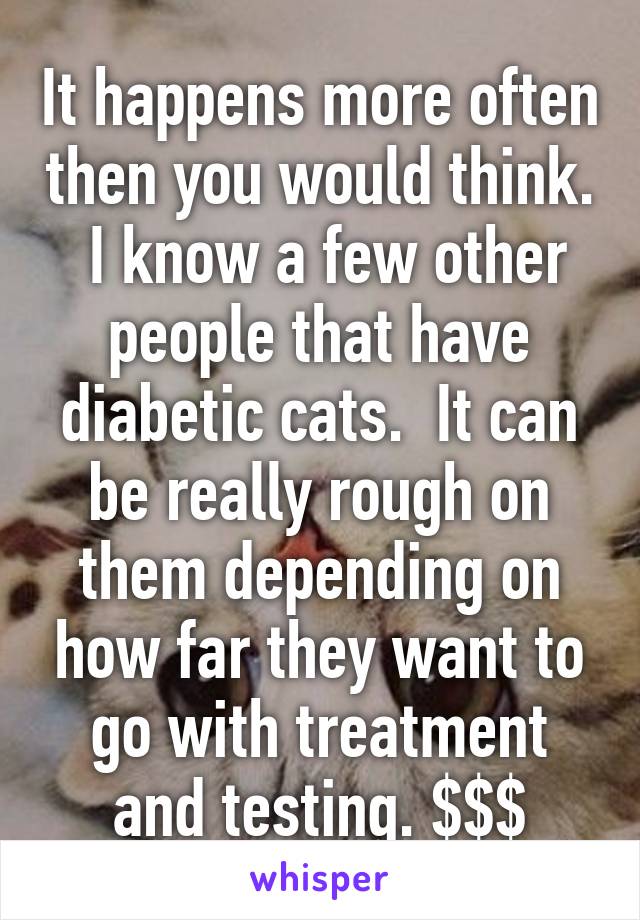 It happens more often then you would think.  I know a few other people that have diabetic cats.  It can be really rough on them depending on how far they want to go with treatment and testing. $$$