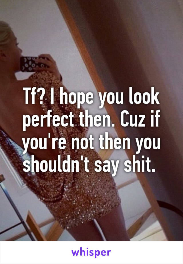 Tf? I hope you look perfect then. Cuz if you're not then you shouldn't say shit. 