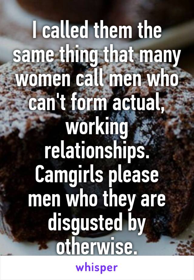 I called them the same thing that many women call men who can't form actual, working relationships.
Camgirls please men who they are disgusted by otherwise.