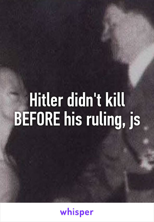 Hitler didn't kill BEFORE his ruling, js