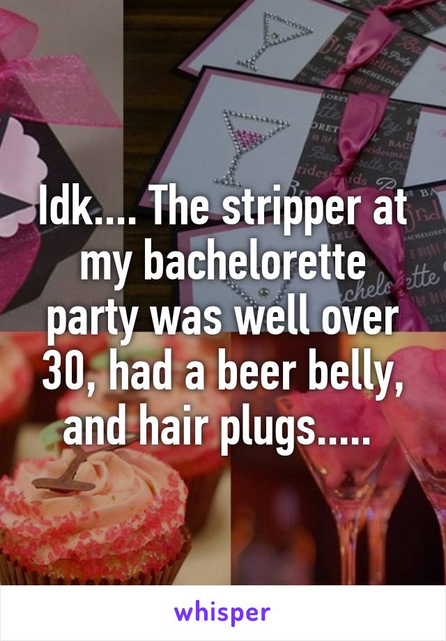 Idk.... The stripper at my bachelorette party was well over 30, had a beer belly, and hair plugs..... 