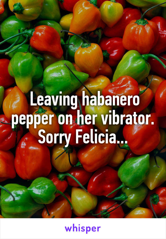  Leaving habanero pepper on her vibrator. Sorry Felicia...