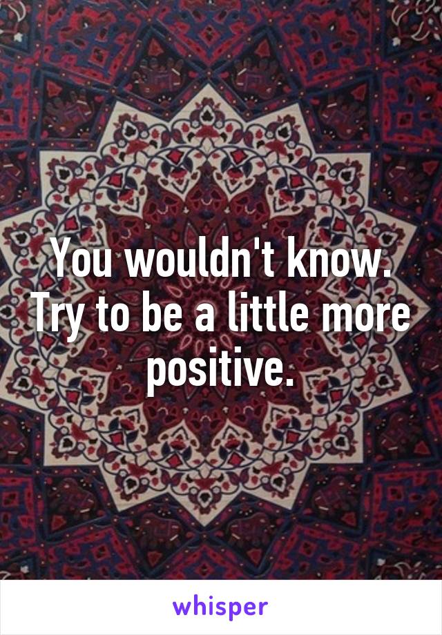 You wouldn't know. Try to be a little more positive.