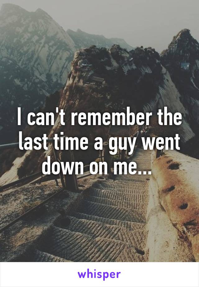 I can't remember the last time a guy went down on me... 