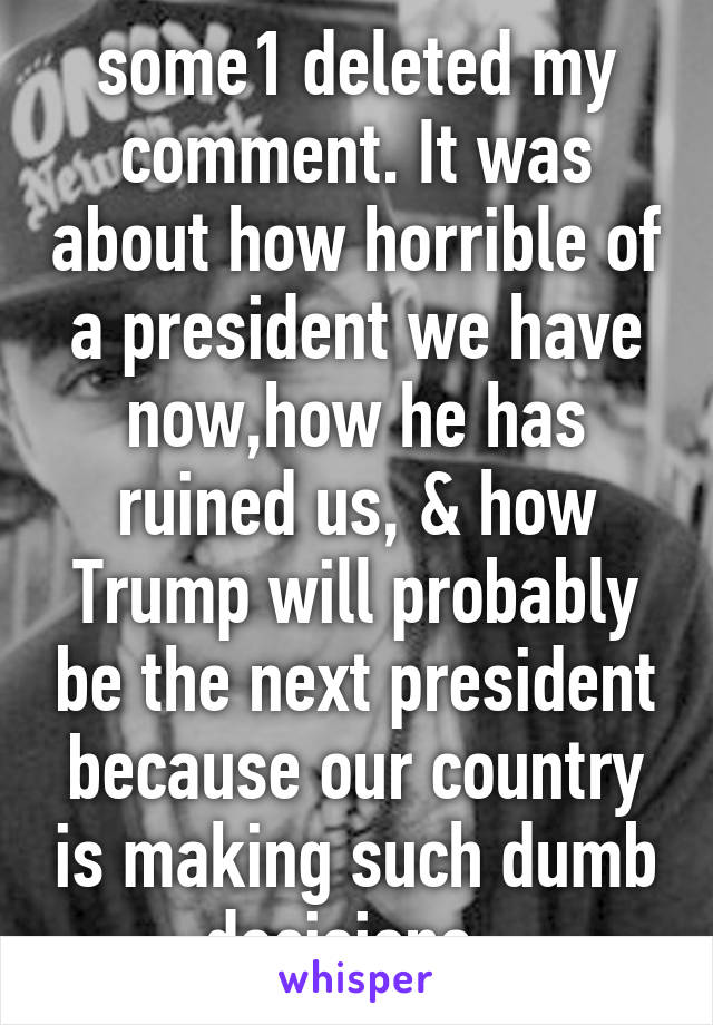 some1 deleted my comment. It was about how horrible of a president we have now,how he has ruined us, & how Trump will probably be the next president because our country is making such dumb decisions. 