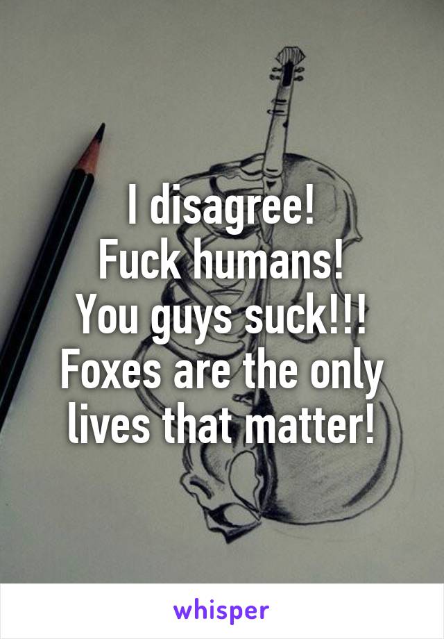 I disagree!
Fuck humans!
You guys suck!!!
Foxes are the only lives that matter!