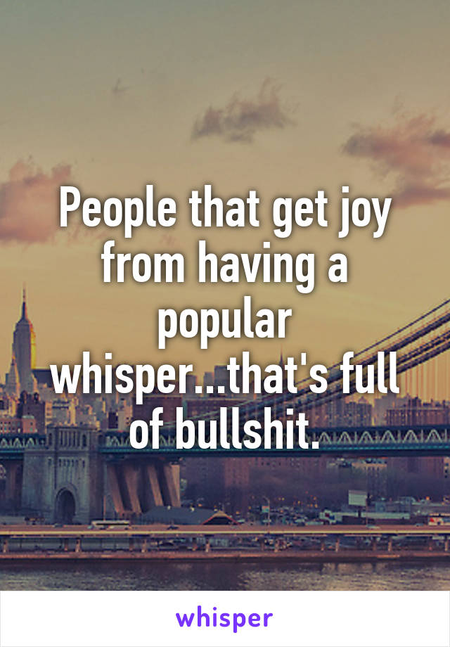 People that get joy from having a popular whisper...that's full of bullshit.