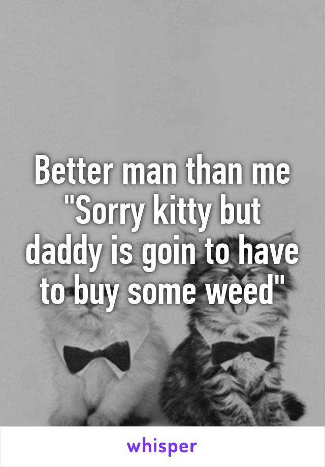 Better man than me
"Sorry kitty but daddy is goin to have to buy some weed"