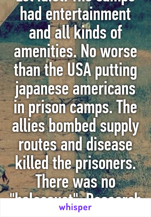 Lol idiot. The camps had entertainment and all kinds of amenities. No worse than the USA putting japanese americans in prison camps. The allies bombed supply routes and disease killed the prisoners. There was no "holocaust". Research bitch