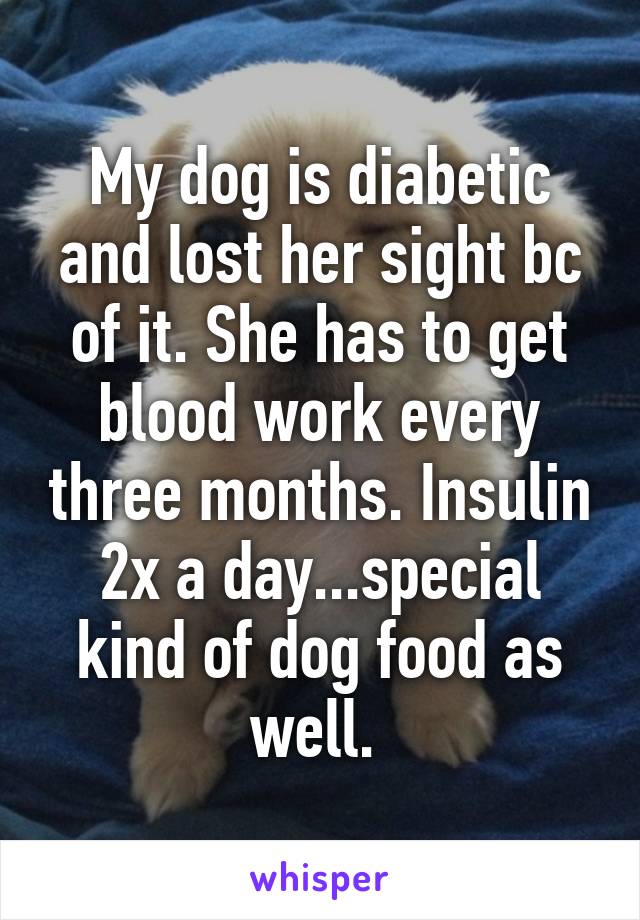 My dog is diabetic and lost her sight bc of it. She has to get blood work every three months. Insulin 2x a day...special kind of dog food as well. 