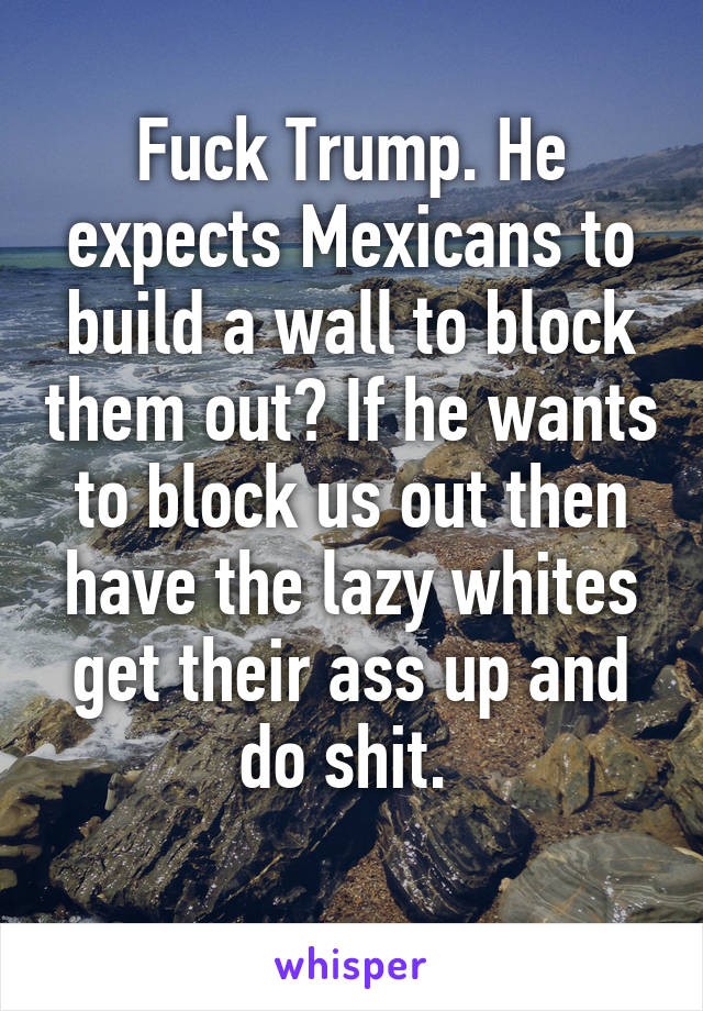 Fuck Trump. He expects Mexicans to build a wall to block them out? If he wants to block us out then have the lazy whites get their ass up and do shit. 
