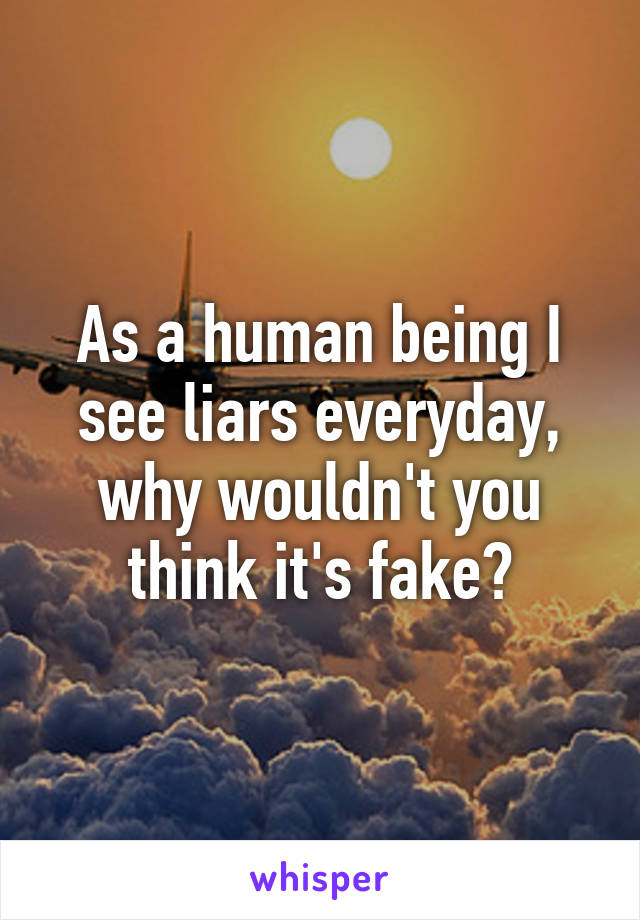 As a human being I see liars everyday, why wouldn't you think it's fake?