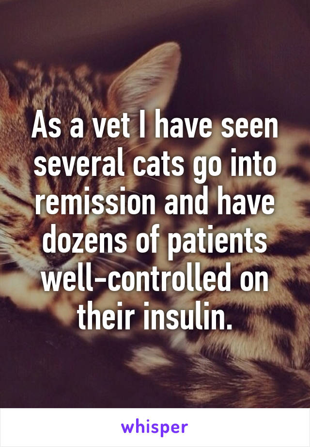 As a vet I have seen several cats go into remission and have dozens of patients well-controlled on their insulin.