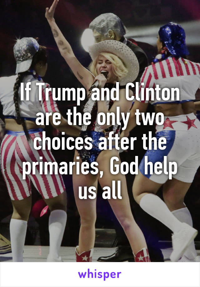 If Trump and Clinton are the only two choices after the primaries, God help us all