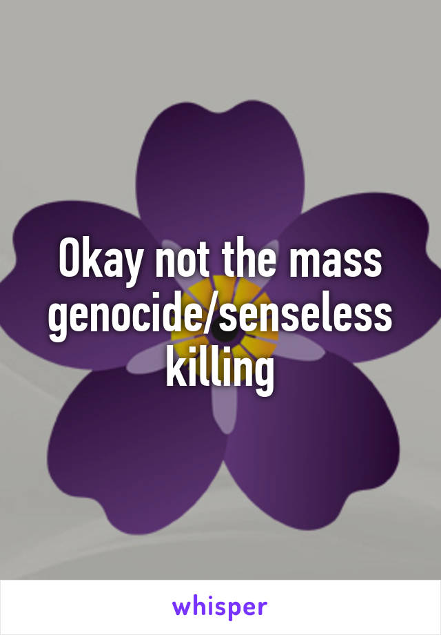 Okay not the mass genocide/senseless killing