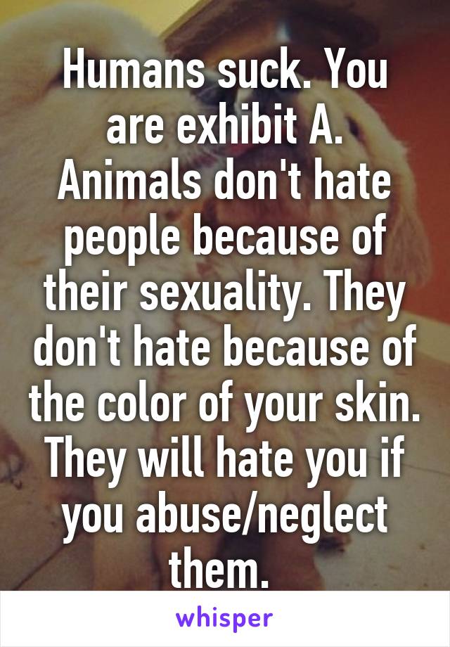 Humans suck. You are exhibit A. Animals don't hate people because of their sexuality. They don't hate because of the color of your skin. They will hate you if you abuse/neglect them. 