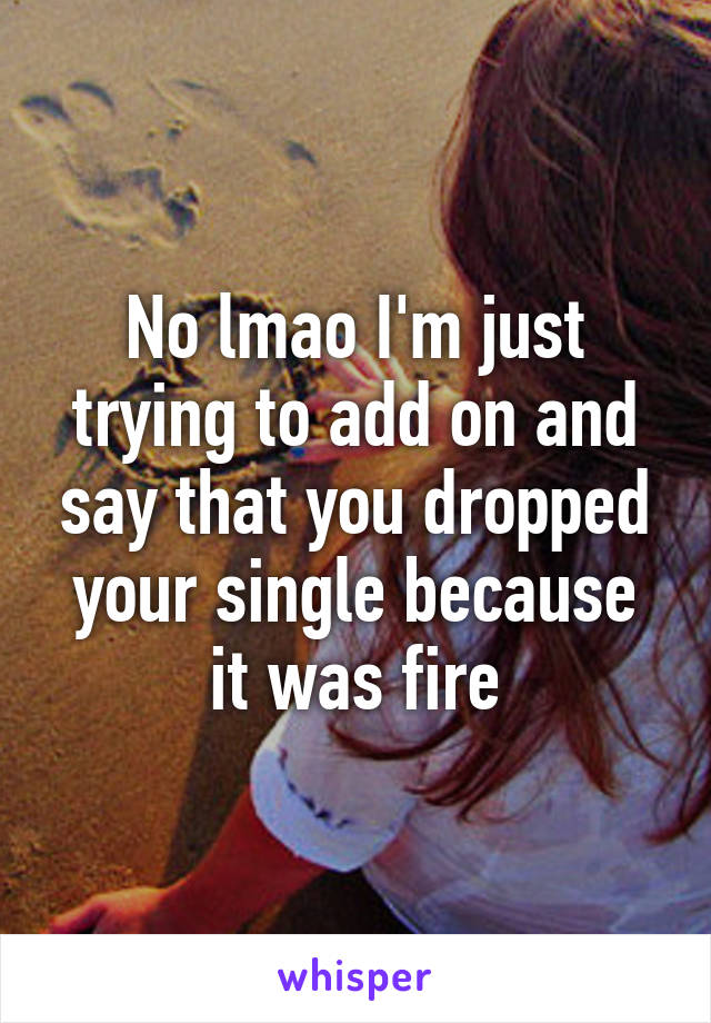 No lmao I'm just trying to add on and say that you dropped your single because it was fire