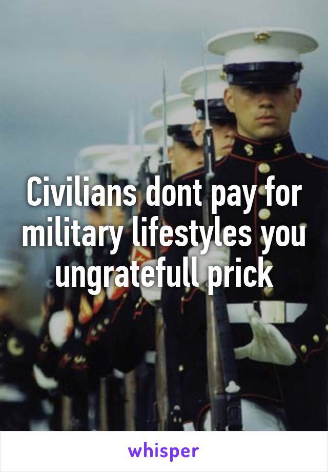 Civilians dont pay for military lifestyles you ungratefull prick