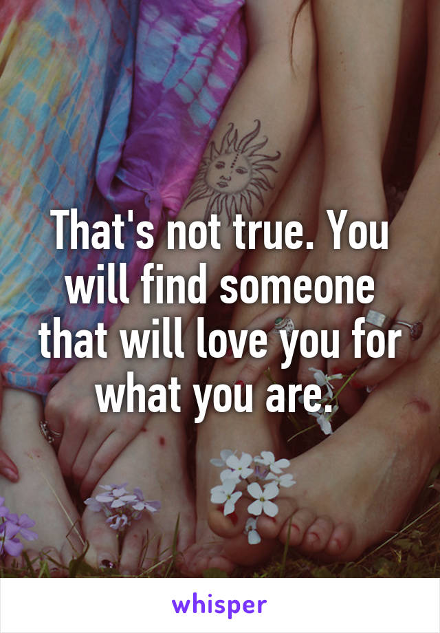 That's not true. You will find someone that will love you for what you are. 