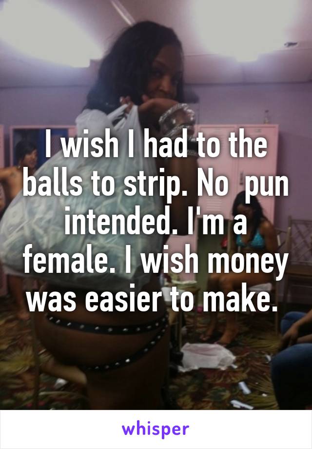 I wish I had to the balls to strip. No  pun intended. I'm a female. I wish money was easier to make. 