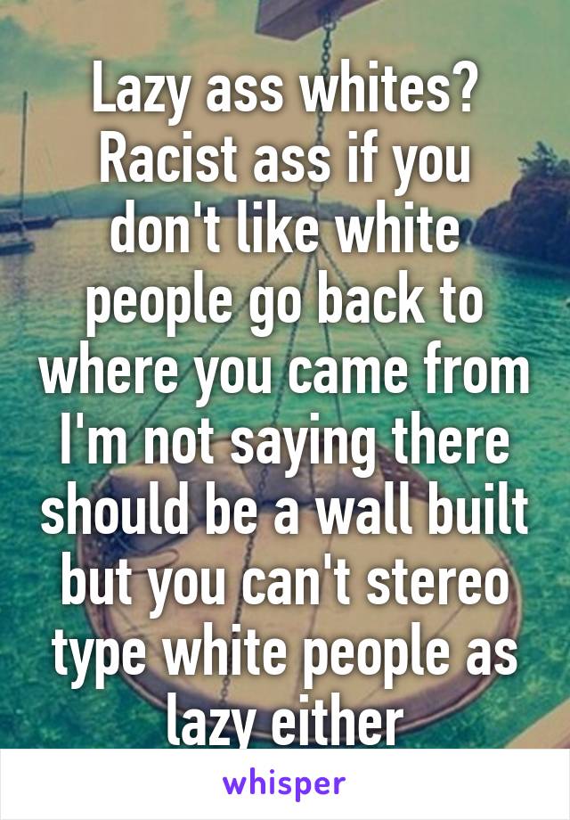 Lazy ass whites? Racist ass if you don't like white people go back to where you came from I'm not saying there should be a wall built but you can't stereo type white people as lazy either