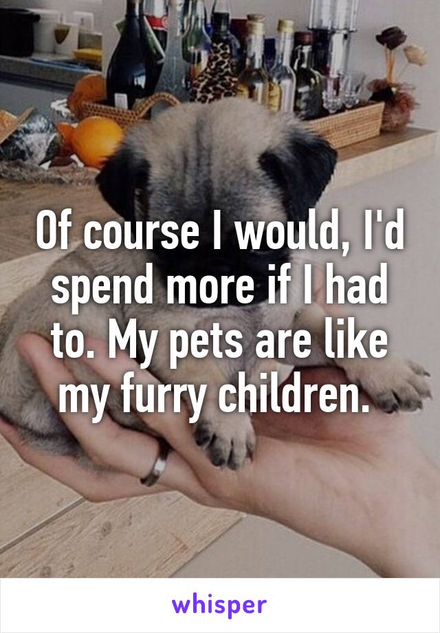 Of course I would, I'd spend more if I had to. My pets are like my furry children. 