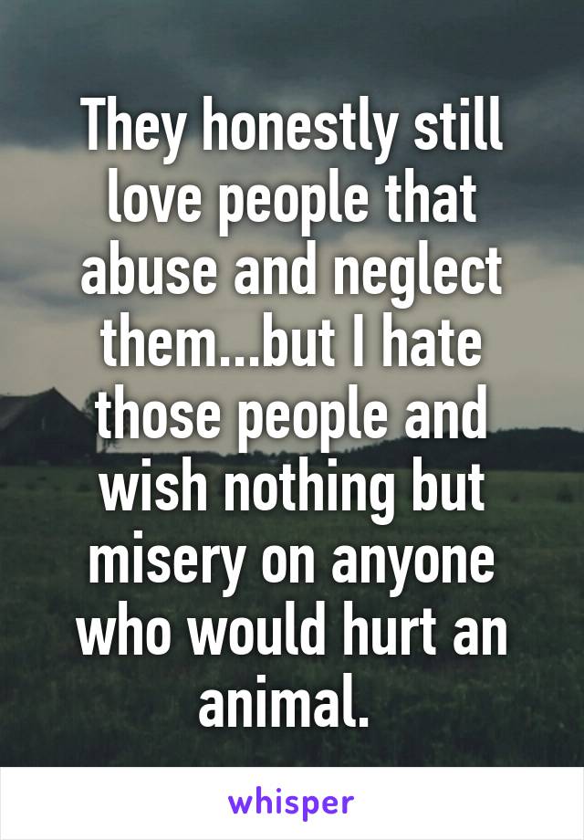 They honestly still love people that abuse and neglect them...but I hate those people and wish nothing but misery on anyone who would hurt an animal. 