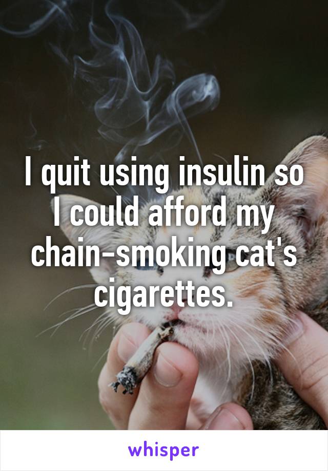 I quit using insulin so I could afford my chain-smoking cat's cigarettes.