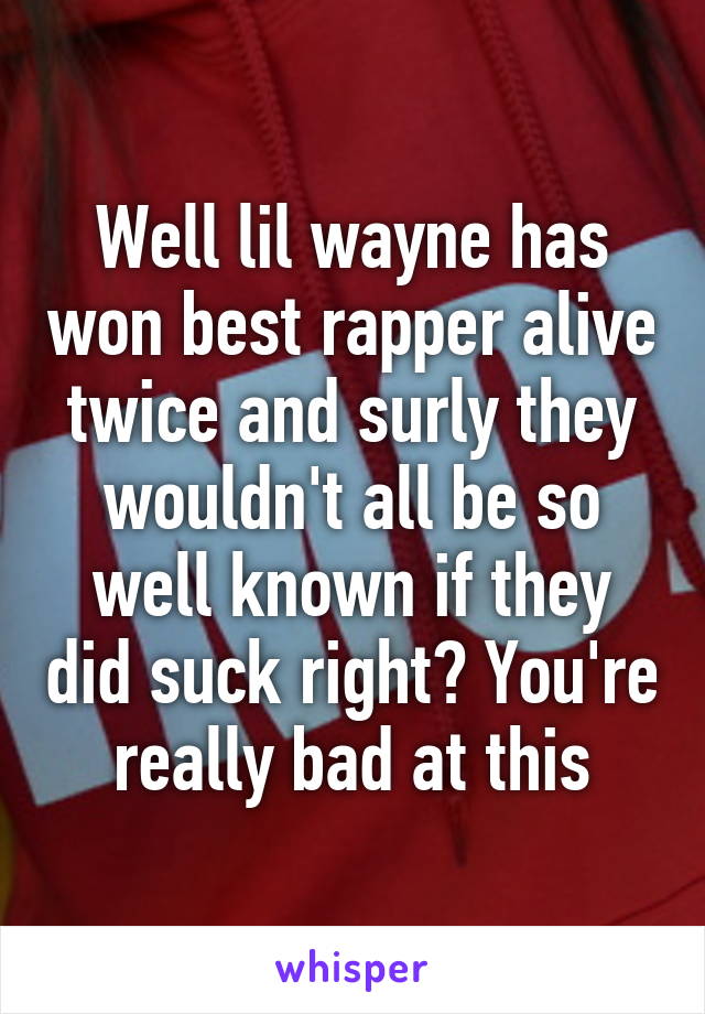 Well lil wayne has won best rapper alive twice and surly they wouldn't all be so well known if they did suck right? You're really bad at this