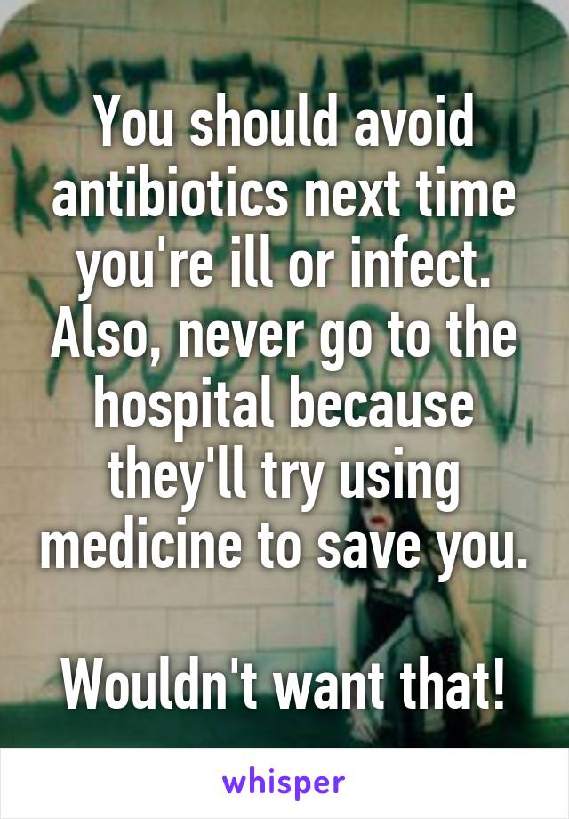 You should avoid antibiotics next time you're ill or infect. Also, never go to the hospital because they'll try using medicine to save you. 
Wouldn't want that!