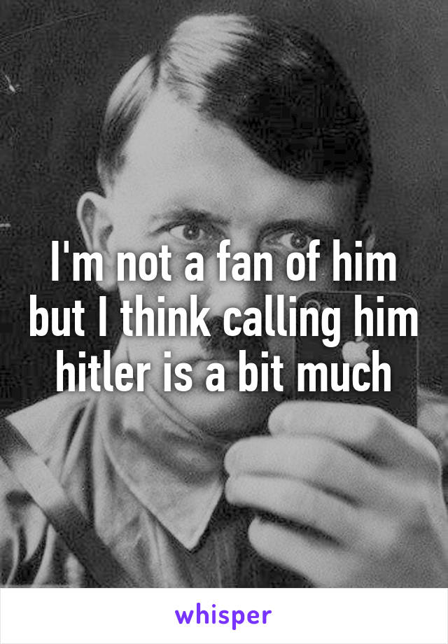 I'm not a fan of him but I think calling him hitler is a bit much