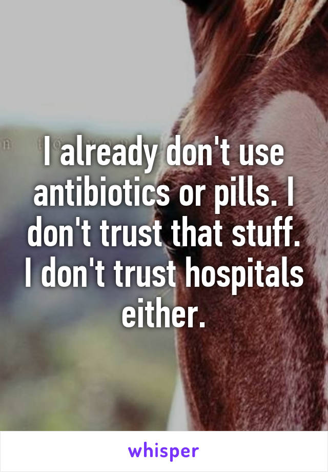 I already don't use antibiotics or pills. I don't trust that stuff. I don't trust hospitals either.