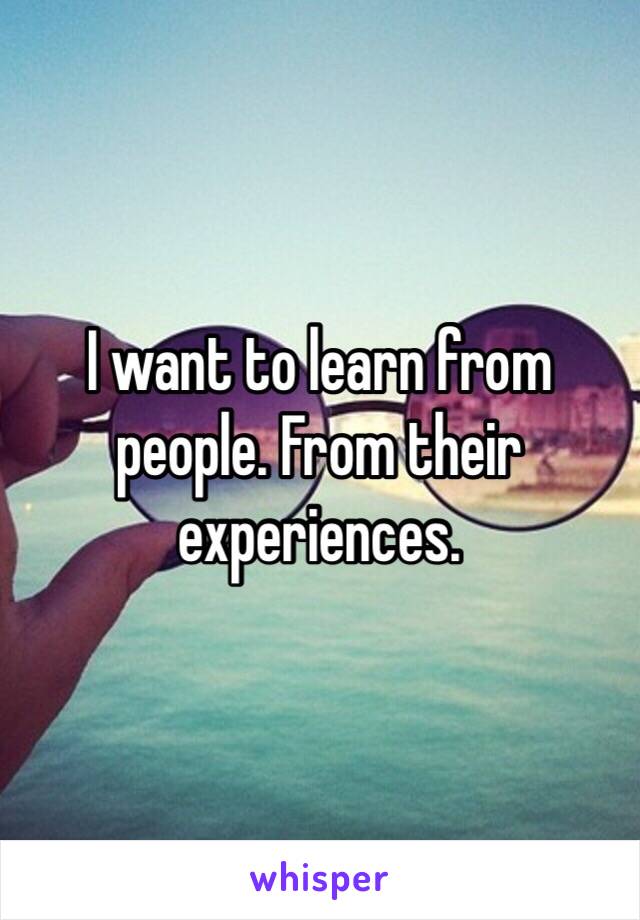 I want to learn from people. From their experiences. 