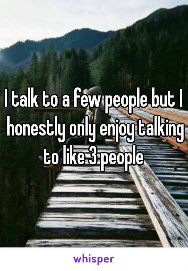 I talk to a few people but I honestly only enjoy talking to like 3 people 